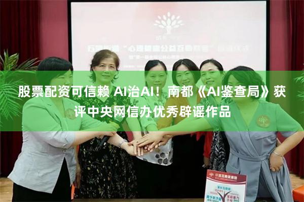 股票配资可信赖 AI治AI！南都《AI鉴查局》获评中央网信办优秀辟谣作品