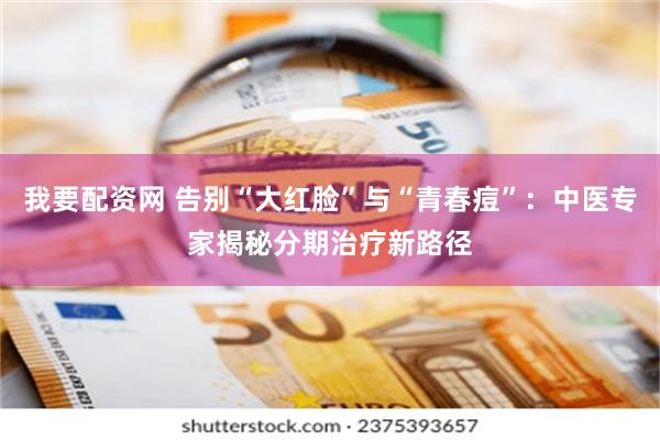 我要配资网 告别“大红脸”与“青春痘”：中医专家揭秘分期治疗新路径