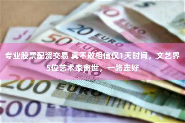 专业股票配资交易 真不敢相信仅1天时间,文艺界5位艺术家离世,一路走好