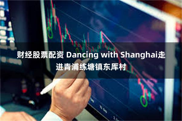 财经股票配资 Dancing with Shanghai走进青浦练塘镇东厍村