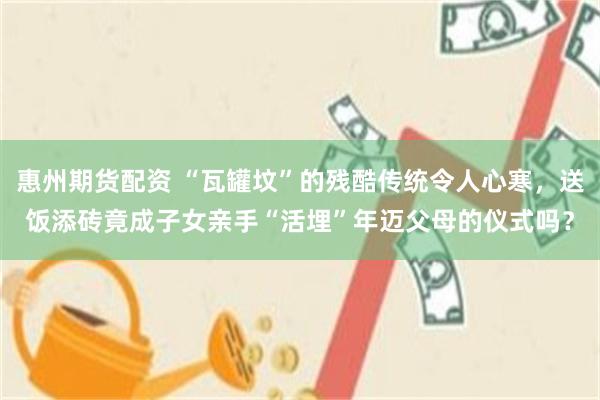 惠州期货配资 “瓦罐坟”的残酷传统令人心寒，送饭添砖竟成子女亲手“活埋”年迈父母的仪式吗？