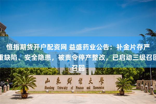 恒指期货开户配资网 益盛药业公告：补金片存严重缺陷、安全隐患，被责令停产整改，已启动三级召回
