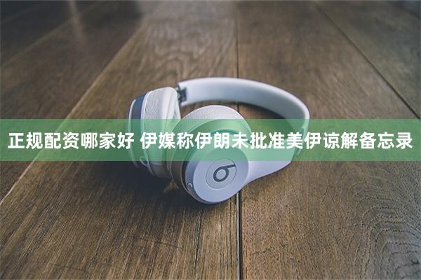 正规配资哪家好 伊媒称伊朗未批准美伊谅解备忘录