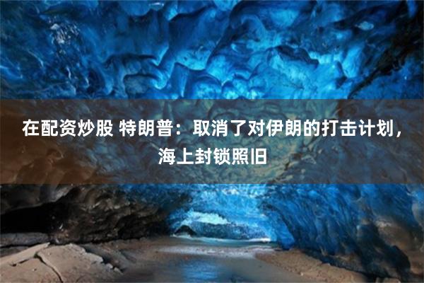 在配资炒股 特朗普:取消了对伊朗的打击计划,海上封锁照旧