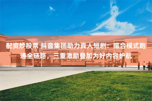 配资炒股票 抖音集团助力真人短剧：撮合模式跑通全链路，三重激励叠加为好内容护航