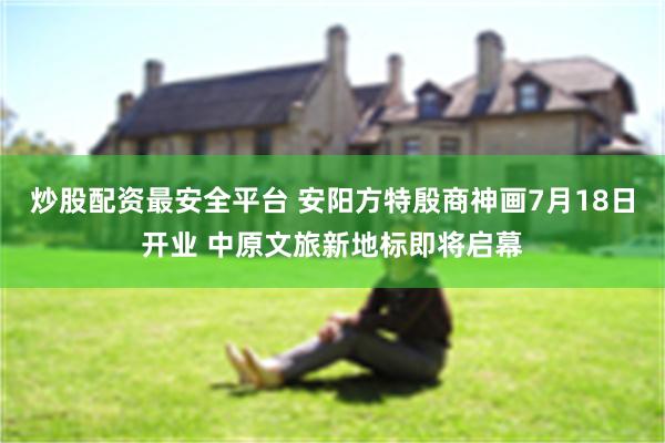 炒股配资最安全平台 安阳方特殷商神画7月18日开业 中原文旅新地标即将启幕
