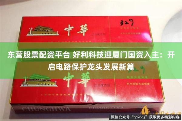 东营股票配资平台 好利科技迎厦门国资入主：开启电路保护龙头发展新篇