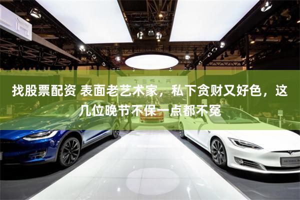 找股票配资 表面老艺术家，私下贪财又好色，这几位晚节不保一点都不冤