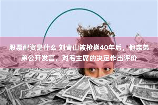 股票配资是什么 刘青山被枪毙40年后，他亲弟弟公开发言，对毛主席的决定作出评价