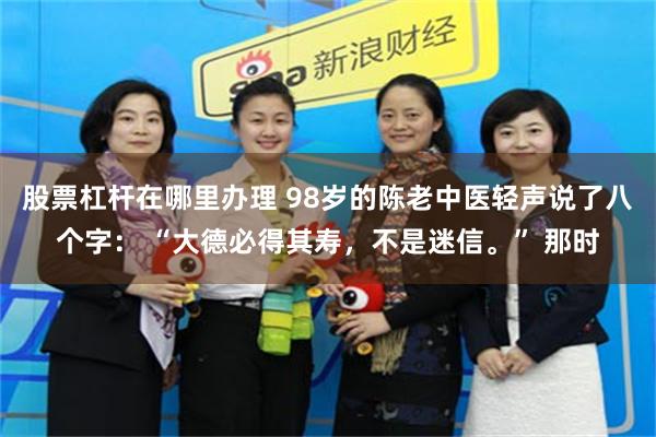 股票杠杆在哪里办理 98岁的陈老中医轻声说了八个字： “大德必得其寿，不是迷信。” 那时