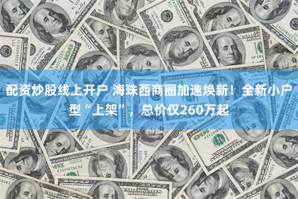 配资炒股线上开户 海珠西商圈加速焕新!全新小户型“上架”,总价仅260万起