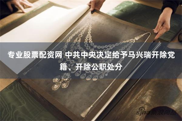 专业股票配资网 中共中央决定给予马兴瑞开除党籍、开除公职处分