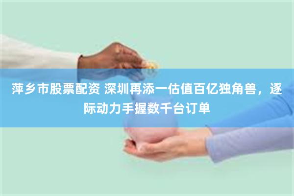 萍乡市股票配资 深圳再添一估值百亿独角兽,逐际动力手握数千台订单