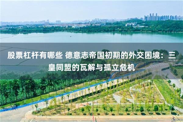 股票杠杆有哪些 德意志帝国初期的外交困境：三皇同盟的瓦解与孤立危机