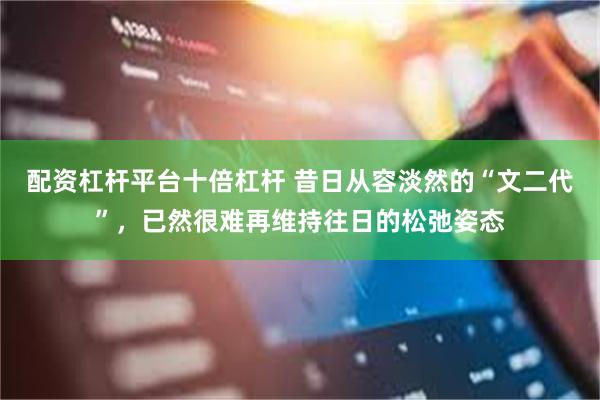 配资杠杆平台十倍杠杆 昔日从容淡然的“文二代”，已然很难再维持往日的松弛姿态