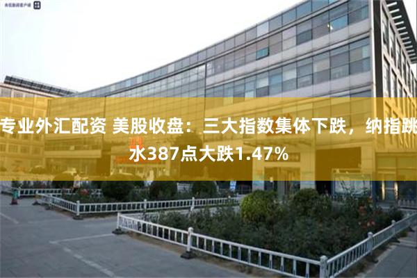 专业外汇配资 美股收盘：三大指数集体下跌，纳指跳水387点大跌1.47%