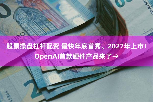 股票操盘杠杆配资 最快年底首秀、2027年上市！OpenAI首款硬件产品来了→