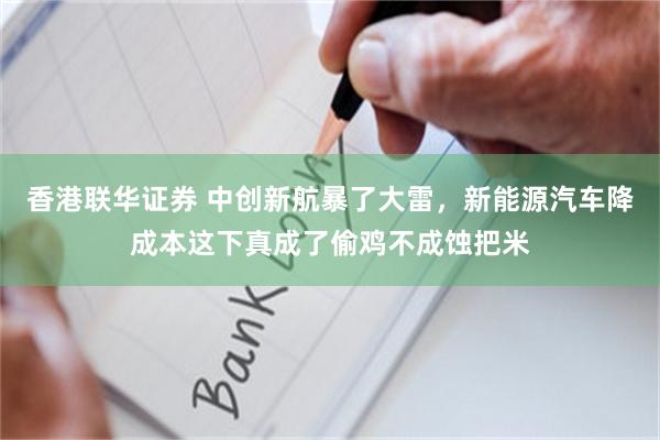 香港联华证券 中创新航暴了大雷，新能源汽车降成本这下真成了偷鸡不成蚀把米