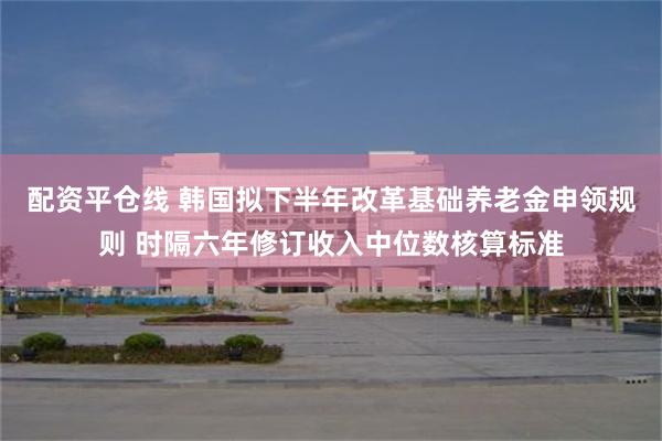 配资平仓线 韩国拟下半年改革基础养老金申领规则 时隔六年修订收入中位数核算标准