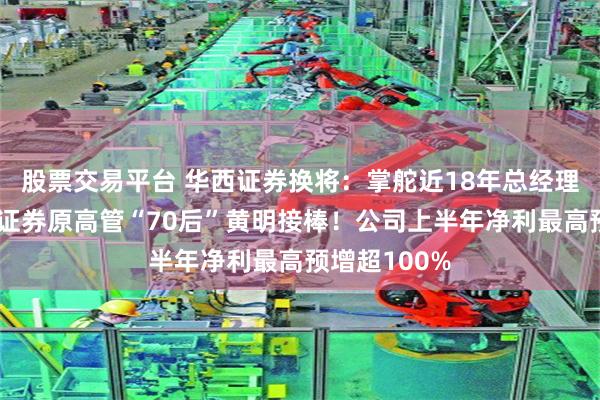 股票交易平台 华西证券换将：掌舵近18年总经理卸任，天府证券原高管“70后”黄明接棒！公司上半年净利最高预增超100%