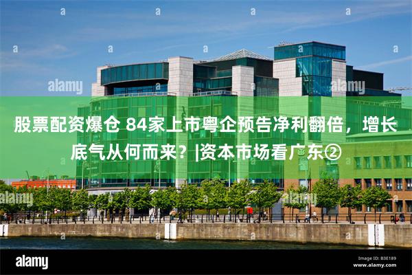 股票配资爆仓 84家上市粤企预告净利翻倍,增长底气从何而来?|资本市场看广东②