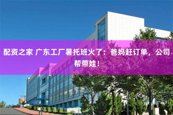 配资之家 广东工厂暑托班火了:爸妈赶订单,公司帮带娃!