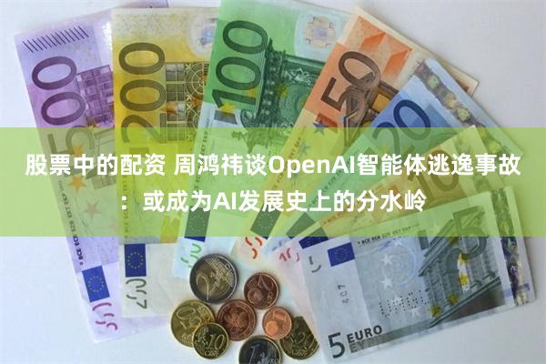 股票中的配资 周鸿祎谈OpenAI智能体逃逸事故:或成为AI发展史上的分水岭