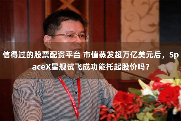 信得过的股票配资平台 市值蒸发超万亿美元后，SpaceX星舰试飞成功能托起股价吗？