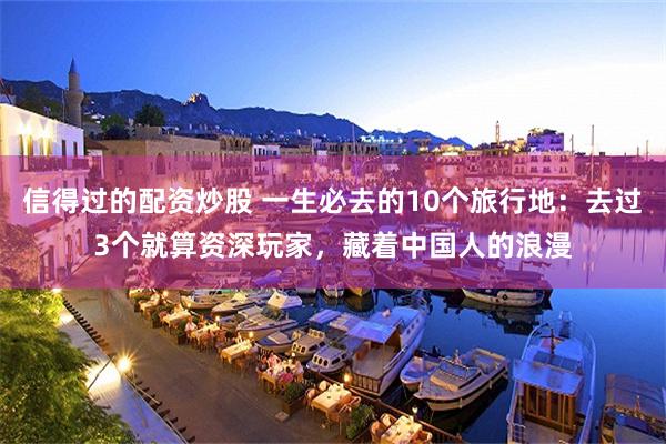 信得过的配资炒股 一生必去的10个旅行地：去过3个就算资深玩家，藏着中国人的浪漫