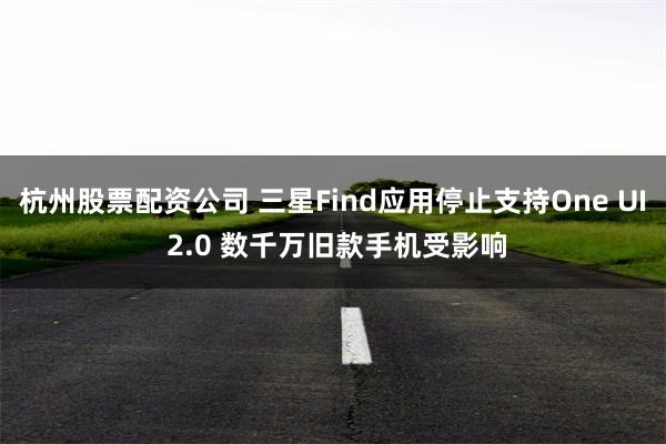 杭州股票配资公司 三星Find应用停止支持One UI 2.0 数千万旧款手机受影响