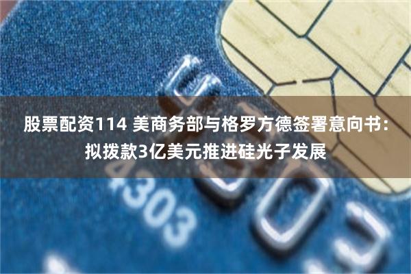 股票配资114 美商务部与格罗方德签署意向书：拟拨款3亿美元推进硅光子发展