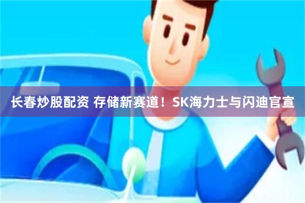 长春炒股配资 存储新赛道!SK海力士与闪迪官宣