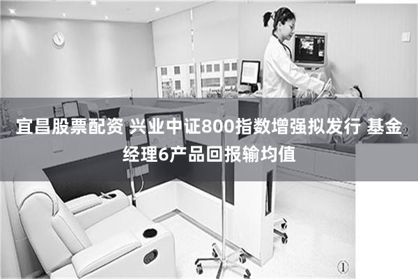 宜昌股票配资 兴业中证800指数增强拟发行 基金经理6产品回报输均值