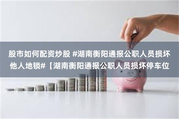股市如何配资炒股 #湖南衡阳通报公职人员损坏他人地锁#【湖南衡阳通报公职人员损坏停车位