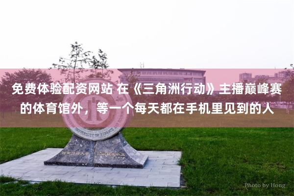免费体验配资网站 在《三角洲行动》主播巅峰赛的体育馆外，等一个每天都在手机里见到的人