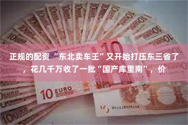 正规的配资 “东北卖车王”又开始打压东三省了,花几千万收了一批“国产库里南”,价