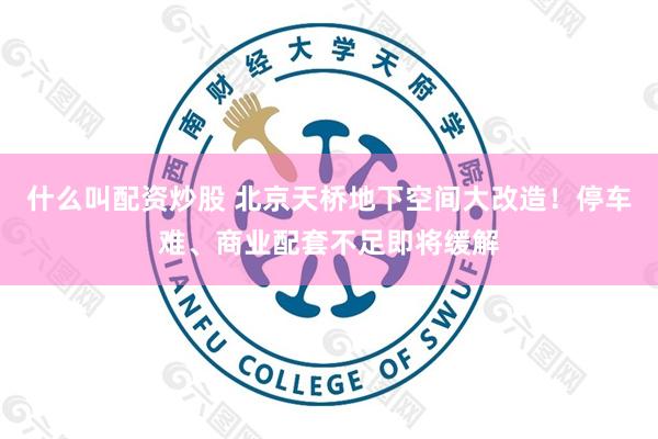 什么叫配资炒股 北京天桥地下空间大改造！停车难、商业配套不足即将缓解