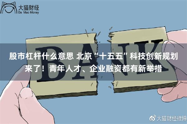 股市杠杆什么意思 北京“十五五”科技创新规划来了！青年人才、企业融资都有新举措
