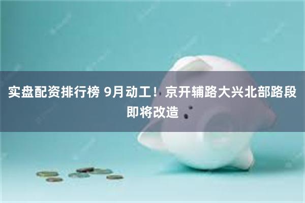 实盘配资排行榜 9月动工！京开辅路大兴北部路段即将改造