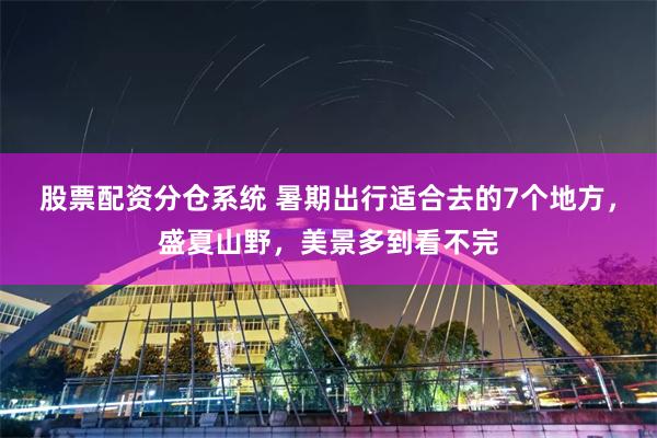 股票配资分仓系统 暑期出行适合去的7个地方，盛夏山野，美景多到看不完