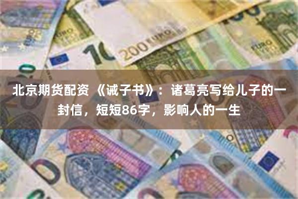 北京期货配资 《诫子书》：诸葛亮写给儿子的一封信，短短86字，影响人的一生