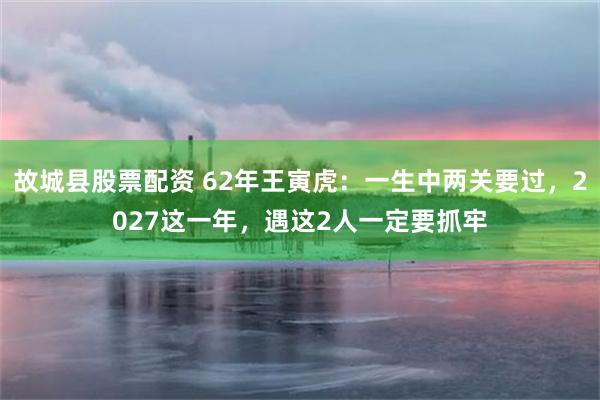 故城县股票配资 62年王寅虎：一生中两关要过，2027这一年，遇这2人一定要抓牢