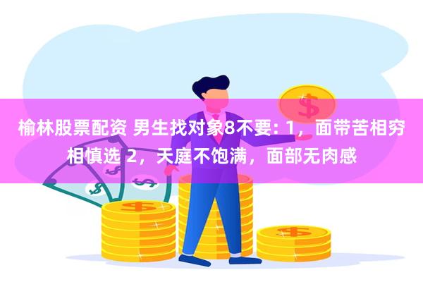 榆林股票配资 男生找对象8不要: 1，面带苦相穷相慎选 2，天庭不饱满，面部无肉感