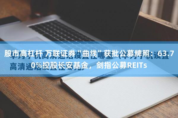 股市高杠杆 万联证券“曲线”获批公募牌照：63.70%控股长安基金，剑指公募REITs