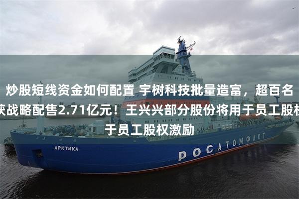 炒股短线资金如何配置 宇树科技批量造富，超百名员工获战略配售2.71亿元！王兴兴部分股份将用于员工股权激励