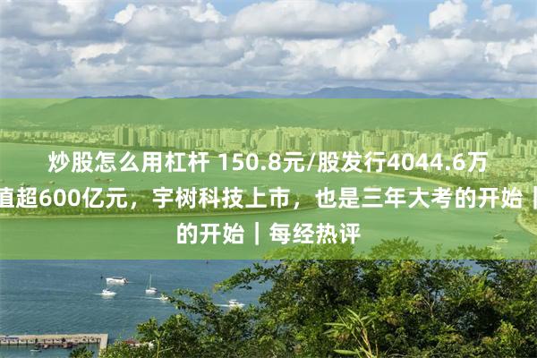 炒股怎么用杠杆 150.8元/股发行4044.6万股，总市值超600亿元，宇树科技上市，也是三年大考的开始｜每经热评