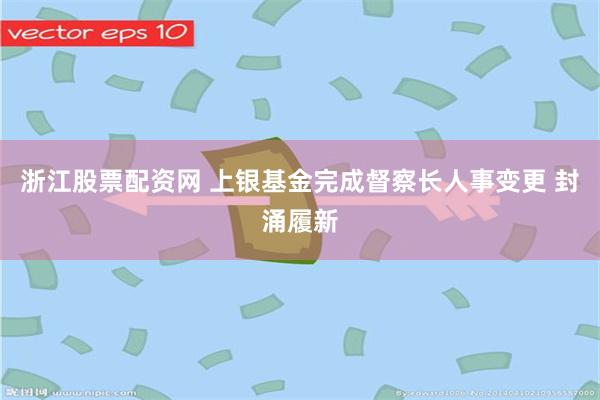 浙江股票配资网 上银基金完成督察长人事变更 封涌履新