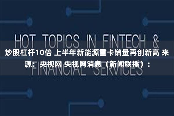 炒股杠杆10倍 上半年新能源重卡销量再创新高 来源：央视网 央视网消息（新闻联播）：