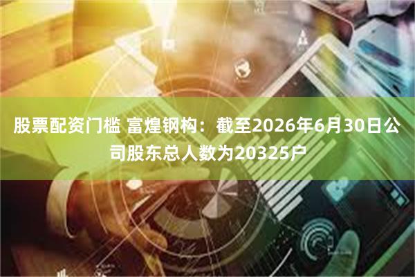 股票配资门槛 富煌钢构：截至2026年6月30日公司股东总人数为20325户