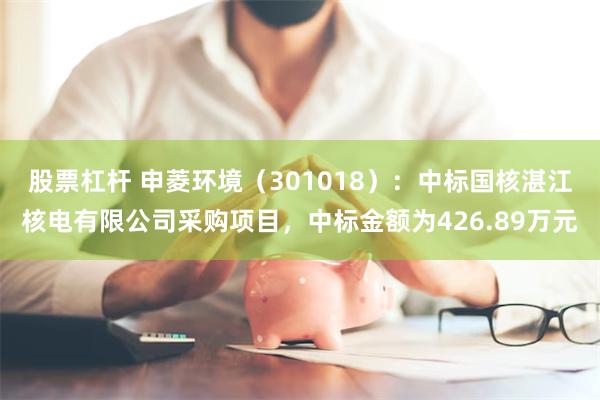 股票杠杆 申菱环境（301018）：中标国核湛江核电有限公司采购项目，中标金额为426.89万元